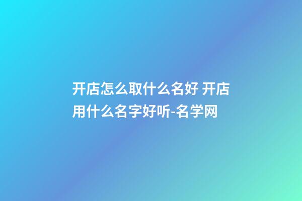 开店怎么取什么名好 开店用什么名字好听-名学网-第1张-店铺起名-玄机派